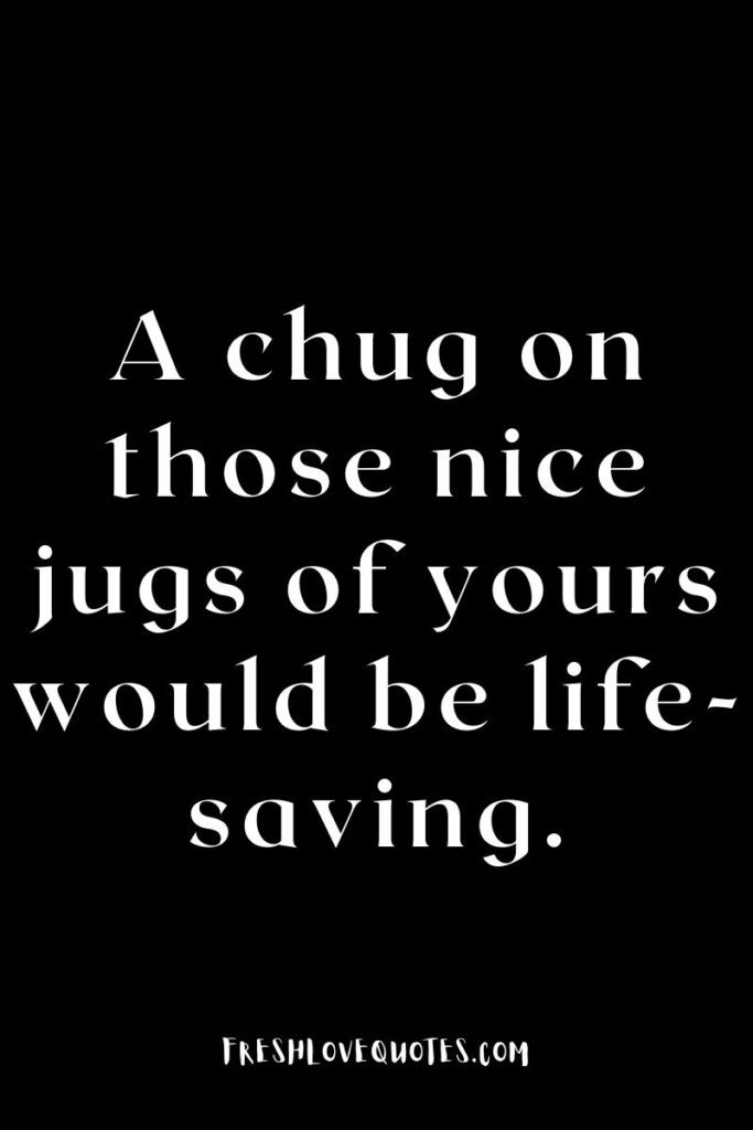 A chug on those nice jugs of yours would be life-saving.