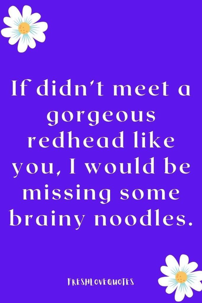 If didn’t meet a gorgeous redhead like you, I would be missing some brainy noodles.