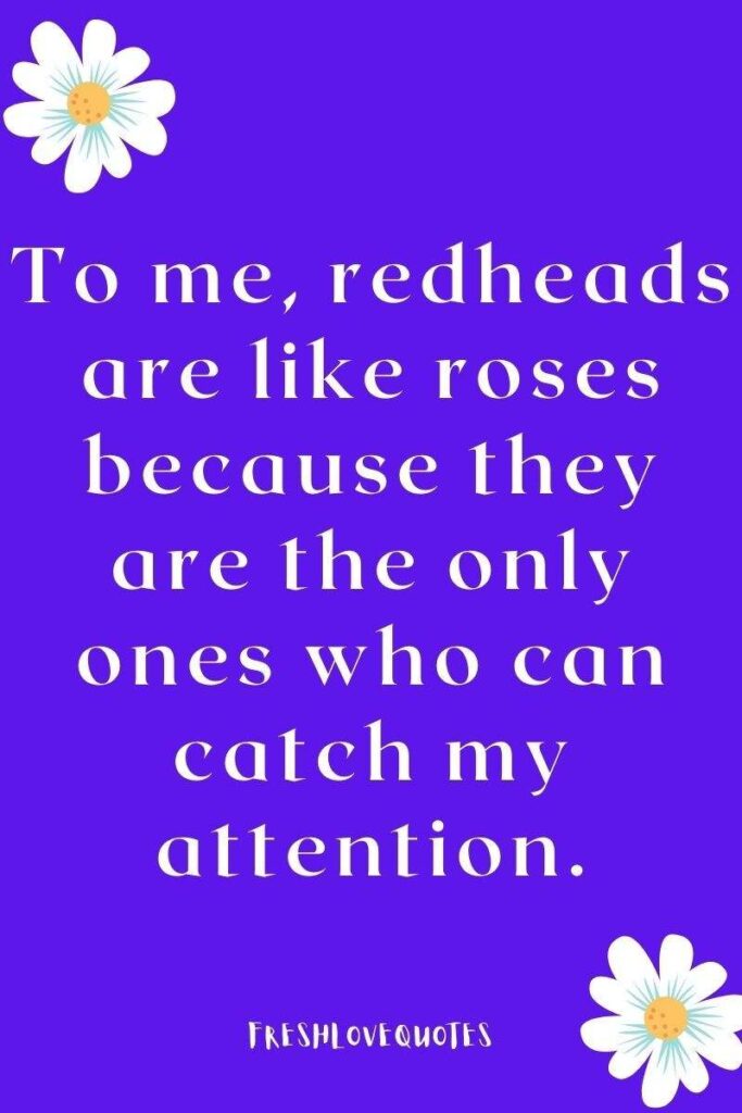 To me, redheads are like roses because they are the only ones who can catch my attention.