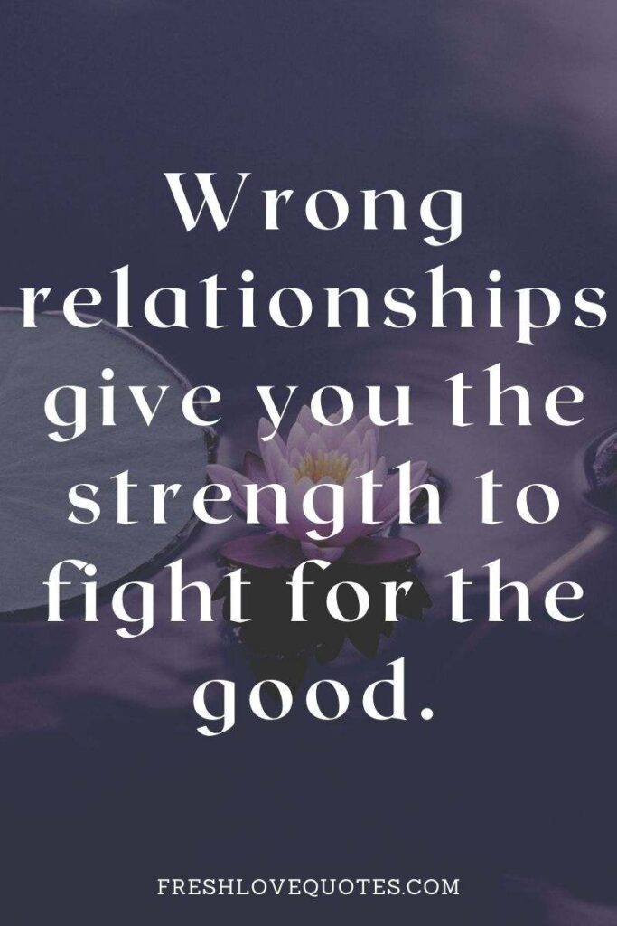Wrong relationships give you the strength to fight for the good.