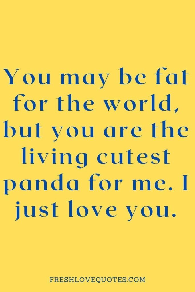 You may be fat for the world, but you are the living cutest panda for me. I just love you.