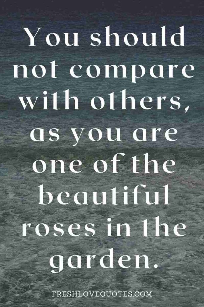 You should not compare with others, as you are one of the beautiful roses in the garden.