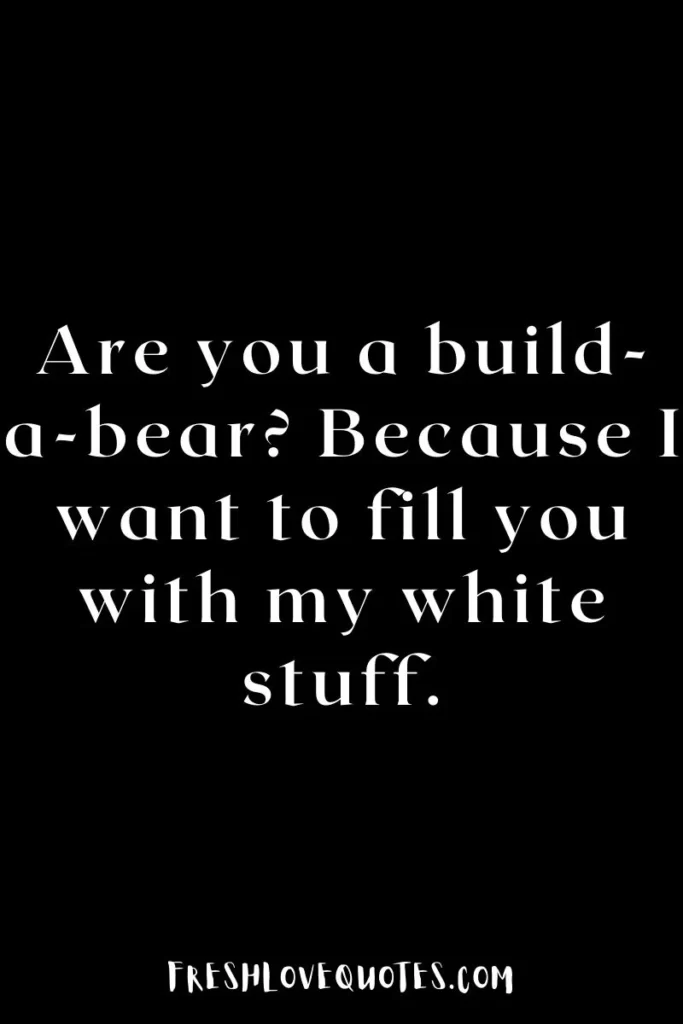 Are you a build-a-bear Because I want to fill you with my white stuff.