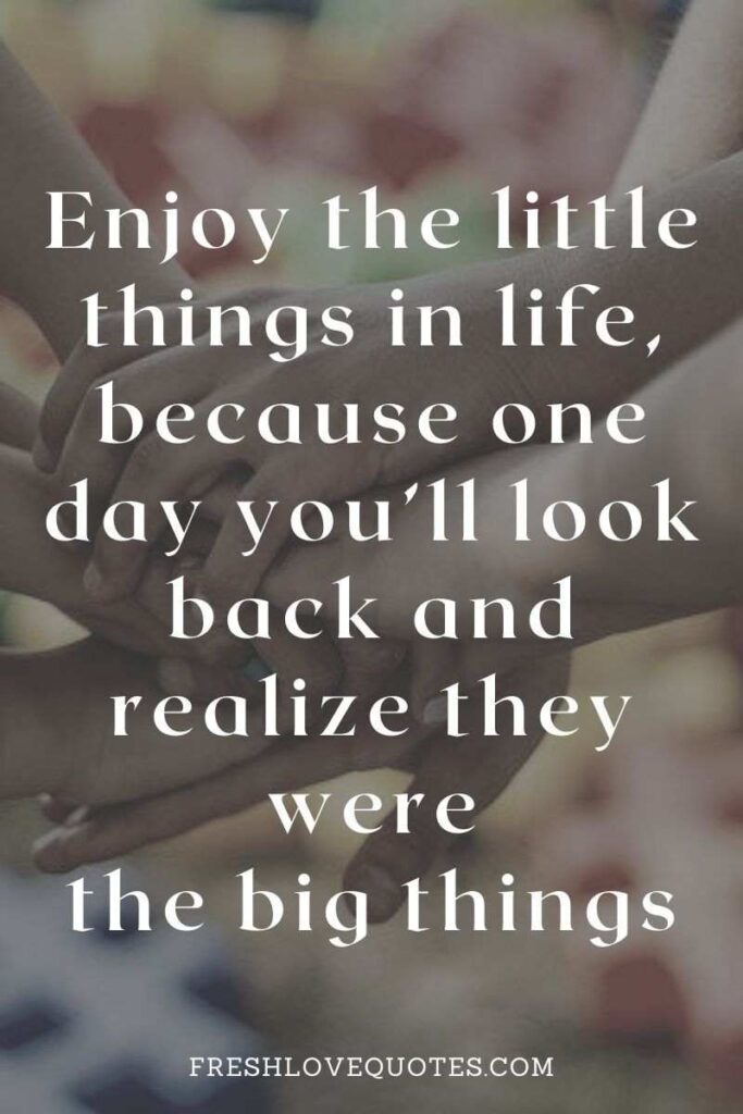 Enjoy the little things in life, because one day you’ll look back and realize they were the big things