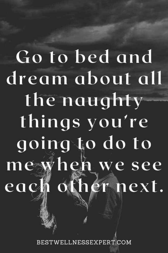 Go to bed and dream about all the naughty things you’re going to do to me when we see each other next.