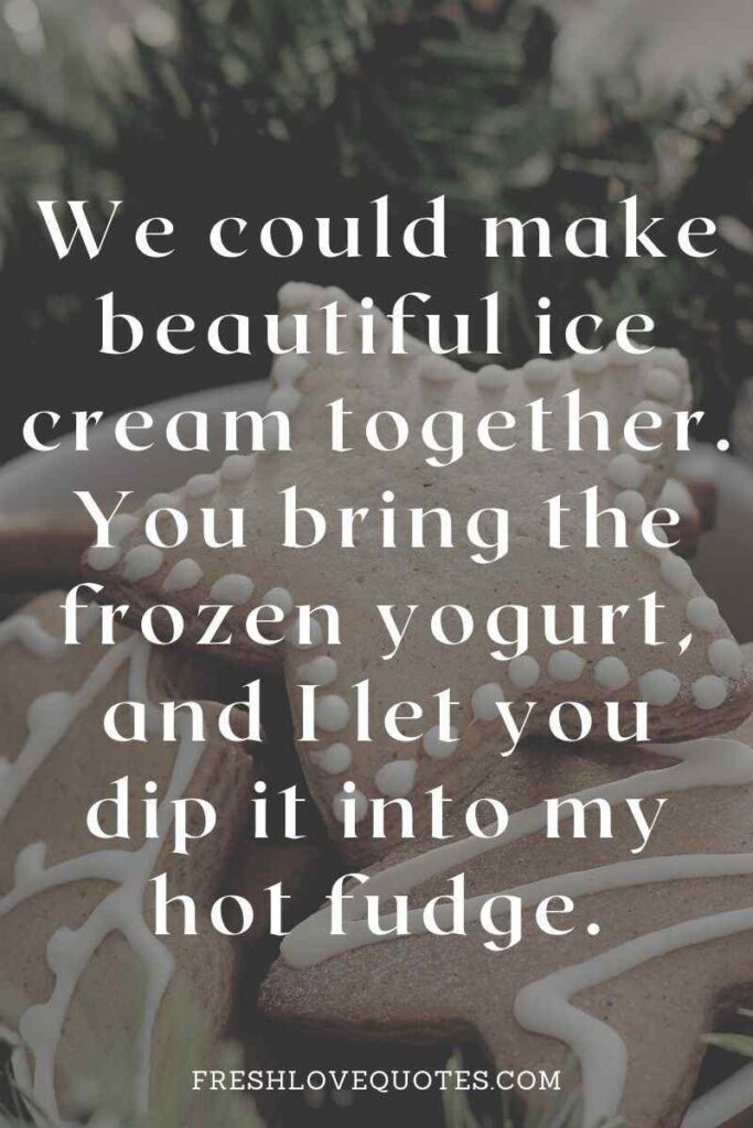 We could make beautiful ice cream together. You bring the frozen yogurt, and I let you dip it into my hot fudge.