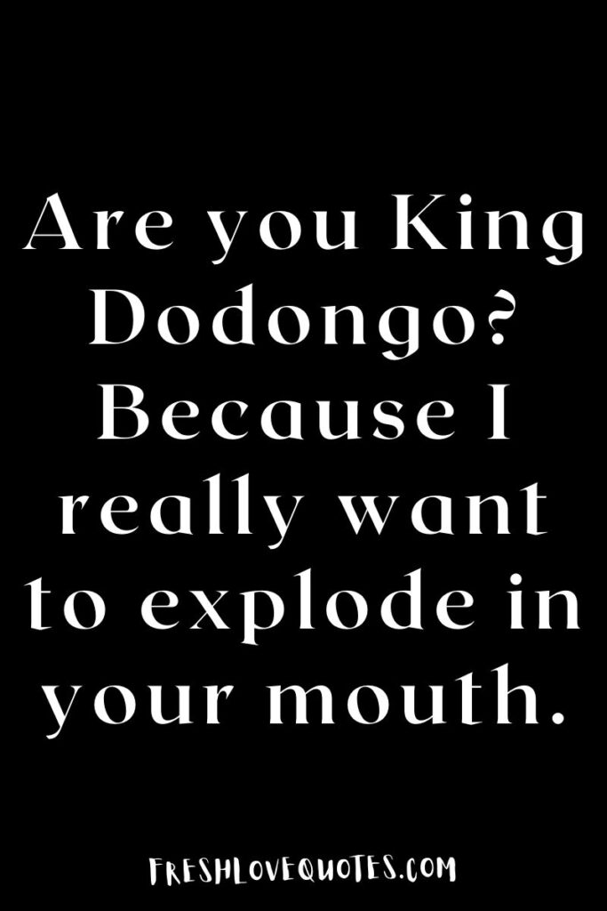 Are you King Dodongo? Because I really want to explode in your mouth.
