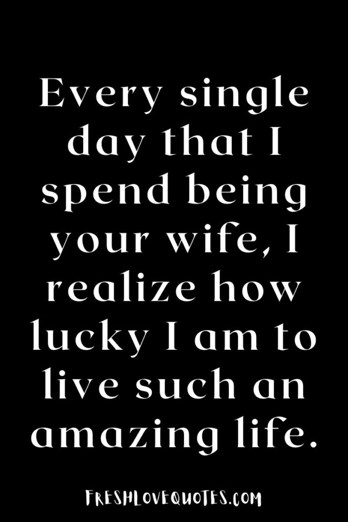 Every single day that I spend being your wife, I realize how lucky I am to live such an amazing life.