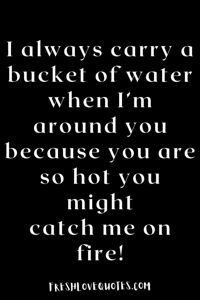 I always carry a bucket of water when I’m around you because you are so hot you might catch me on fire!