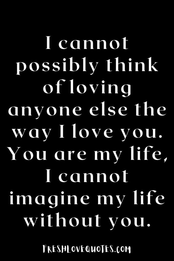 I cannot possibly think of loving anyone else the way I love you. You are my life, I cannot imagine my life without you.
