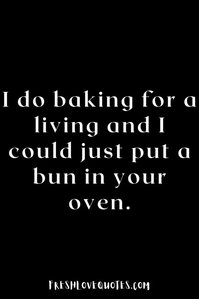 I do baking for a living and I could just put a bun in your oven.