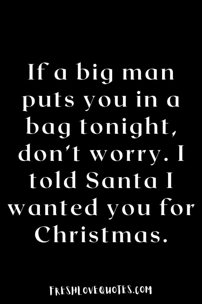 If a big man puts you in a bag tonight, don’t worry. I told Santa I wanted you for Christmas.