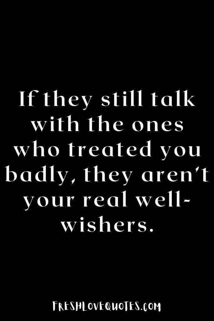 If they still talk with the ones who treated you badly, they aren’t your real well-wishers.