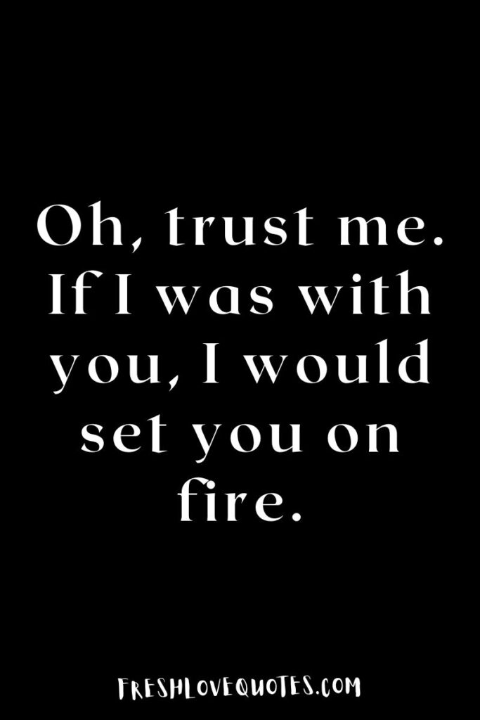 Oh, trust me. If I was with you, I would set you on fire.