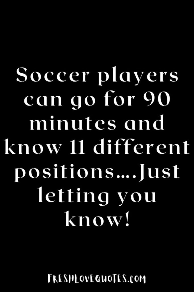 Soccer players can go for 90 minutes and know 11 different positions….Just letting you know!